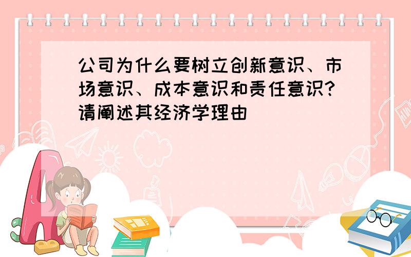 公司为什么要树立创新意识、市场意识、成本意识和责任意识?请阐述其经济学理由