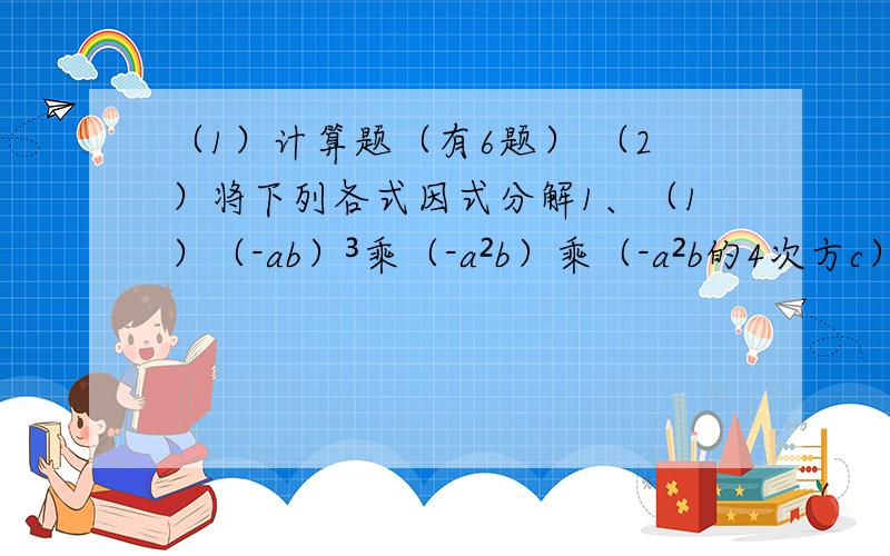 （1）计算题（有6题） （2）将下列各式因式分解1、（1）（-ab）³乘（-a²b）乘（-a²b的4次方c）²；（2）-3xy乘（xy-x²-2x²y³+1）（3）（a+3）（a²-1）-（2a²-1）（a-4