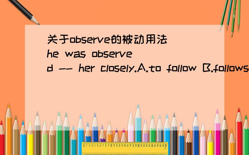 关于observe的被动用法he was observed -- her closely.A.to follow B.follows C.follow D.followed