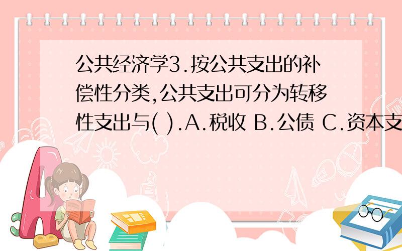 公共经济学3.按公共支出的补偿性分类,公共支出可分为转移性支出与( ).A.税收 B.公债 C.资本支出 D.消耗性支出 5.社会保障支出的内容不包括（）A.社会保险支出 B.社会救济支出 C.社会福利支