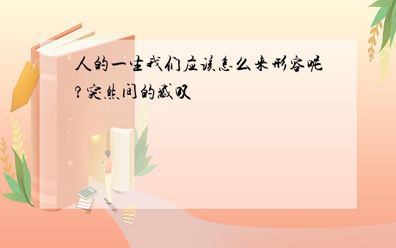 人的一生我们应该怎么来形容呢?突然间的感叹