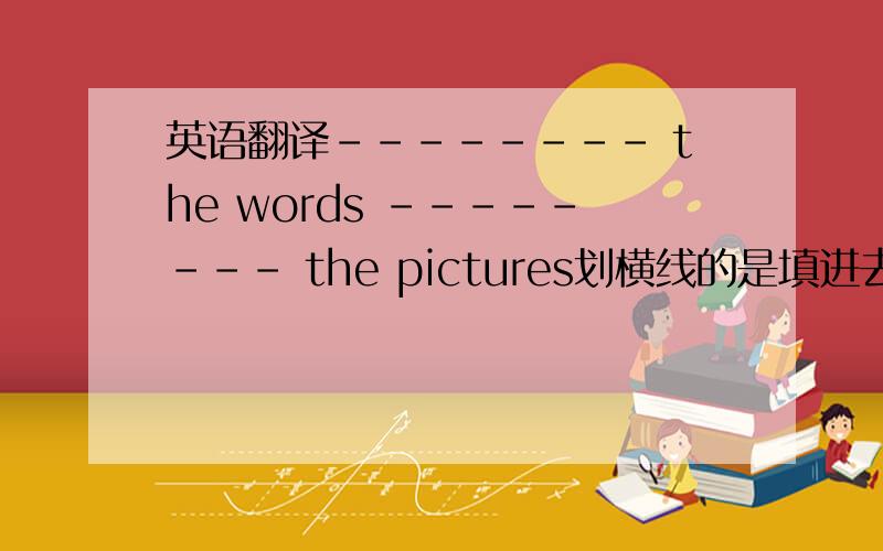 英语翻译-------- the words -------- the pictures划横线的是填进去的