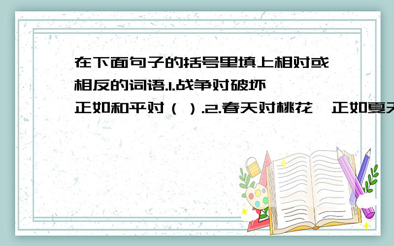 在下面句子的括号里填上相对或相反的词语.1.战争对破坏,正如和平对（）.2.春天对桃花,正如夏天对（）,秋天对（）,冬天对（）.（这两题是从一整个大题挑出来的,所以有可能写的都是反义