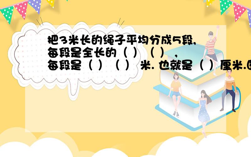 把3米长的绳子平均分成5段,每段是全长的（ ）（ ） ,每段是（ ）（ ） 米. 也就是（ ）厘米.图：