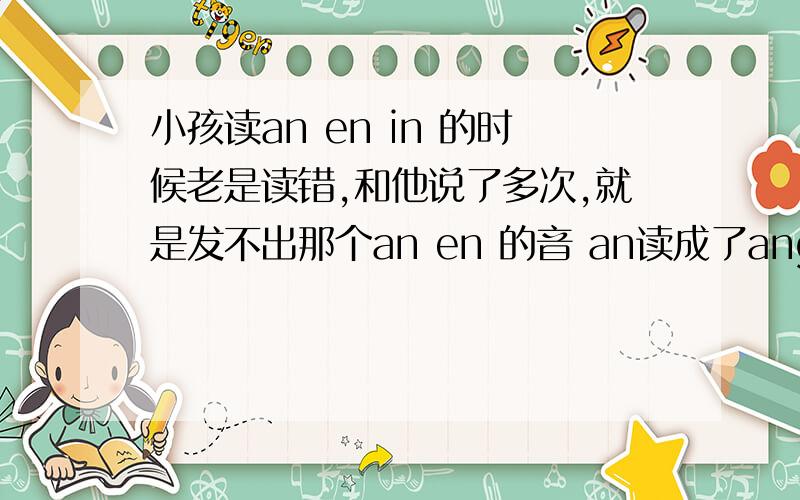 小孩读an en in 的时候老是读错,和他说了多次,就是发不出那个an en 的音 an读成了ang请问要怎么教呢?只要方法可用.