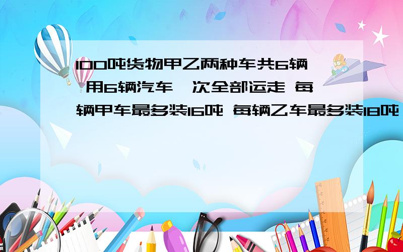 100吨货物甲乙两种车共6辆 用6辆汽车一次全部运走 每辆甲车最多装16吨 每辆乙车最多装18吨 租用一辆甲型车和2辆乙车共需2500元 租用2辆甲车和一辆乙车共需2450 同一型号每辆租费相同 （1）