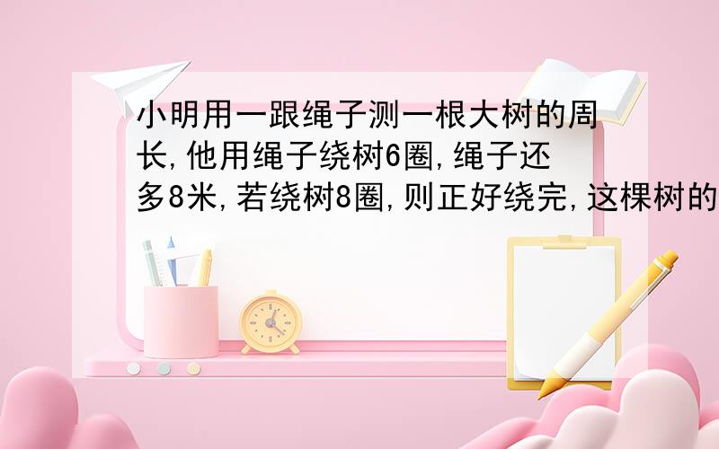 小明用一跟绳子测一根大树的周长,他用绳子绕树6圈,绳子还多8米,若绕树8圈,则正好绕完,这棵树的周长是多少米?绳子有多少米?