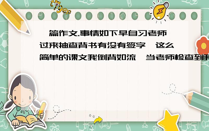 一篇作文.事情如下早自习老师过来抽查背书有没有签字,这么简单的课文我倒背如流,当老师检查到我时,我自信的让老师抽背,结果有一个小细节背错了.领悟到要低调做人