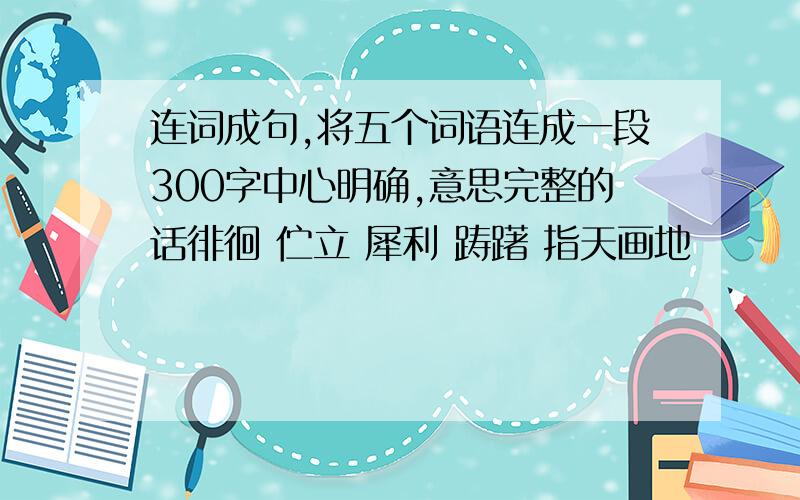 连词成句,将五个词语连成一段300字中心明确,意思完整的话徘徊 伫立 犀利 踌躇 指天画地