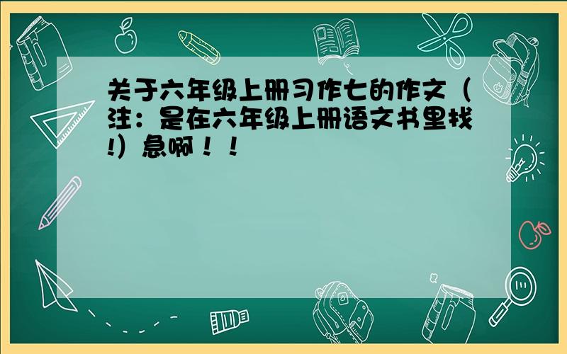 关于六年级上册习作七的作文（注：是在六年级上册语文书里找!）急啊！！