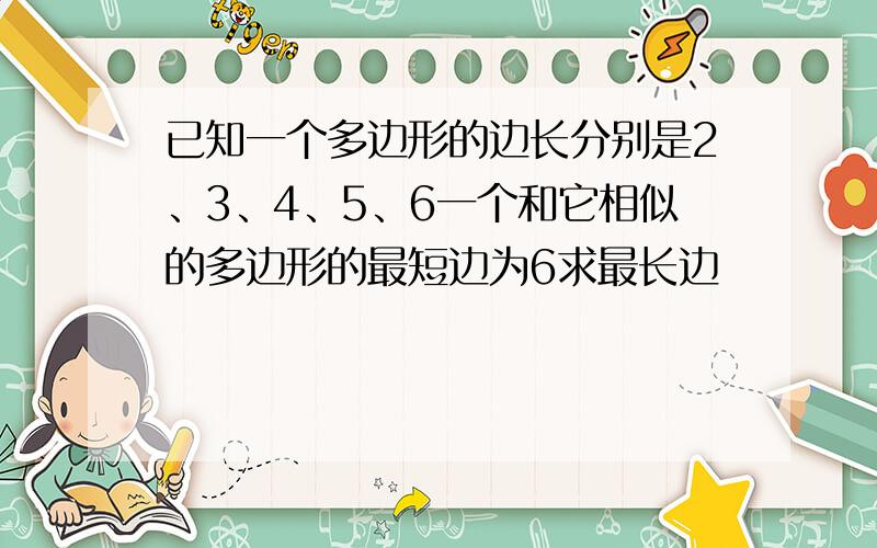 已知一个多边形的边长分别是2、3、4、5、6一个和它相似的多边形的最短边为6求最长边