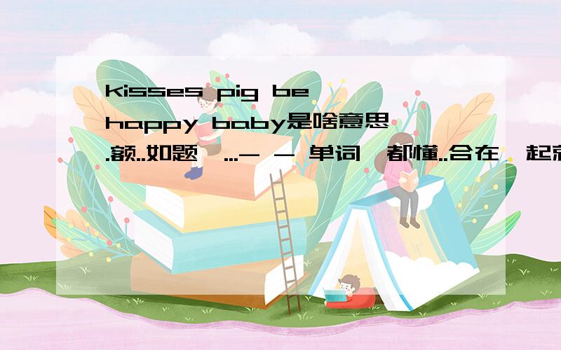 kisses pig be happy baby是啥意思.额..如题哇...- - 单词莪都懂..合在一起就不知道了.-0-!