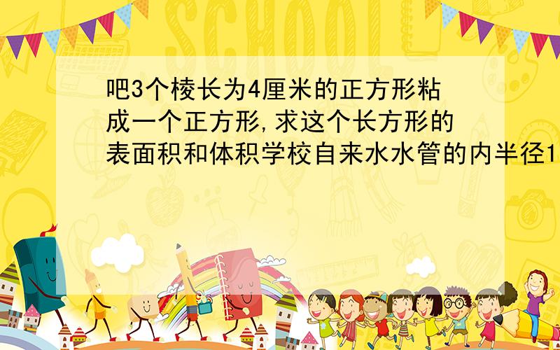 吧3个棱长为4厘米的正方形粘成一个正方形,求这个长方形的表面积和体积学校自来水水管的内半径1厘米，水管内水流的速度是每秒10厘米。一位同学洗手后忘记关水龙头，直到3分钟后老师看