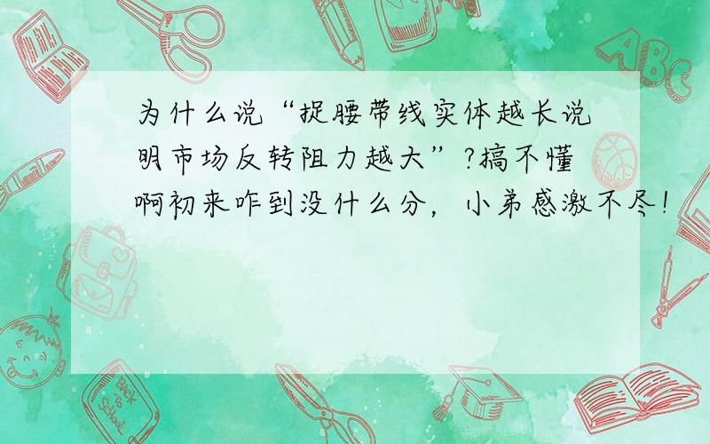 为什么说“捉腰带线实体越长说明市场反转阻力越大”?搞不懂啊初来咋到没什么分，小弟感激不尽！