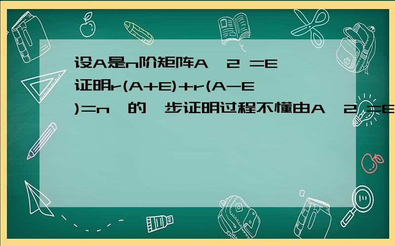 设A是n阶矩阵A^2 =E,证明r(A+E)+r(A-E)=n,的一步证明过程不懂由A^2 =E,得A^2－E＝0,即(E-A)(A-E)=0所以r(A+E)+r(A-E)我公式好像看错了，随便跟一个给分吧