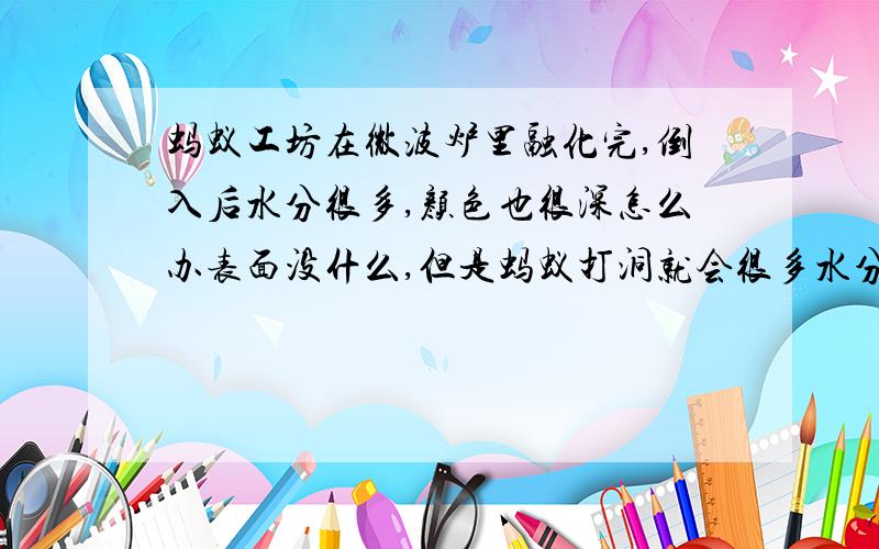 蚂蚁工坊在微波炉里融化完,倒入后水分很多,颜色也很深怎么办表面没什么,但是蚂蚁打洞就会很多水分,淹死啦很多啦