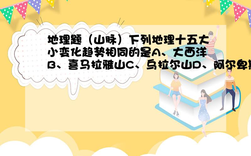 地理题（山脉）下列地理十五大小变化趋势相同的是A、大西洋B、喜马拉雅山C、乌拉尔山D、阿尔卑斯山