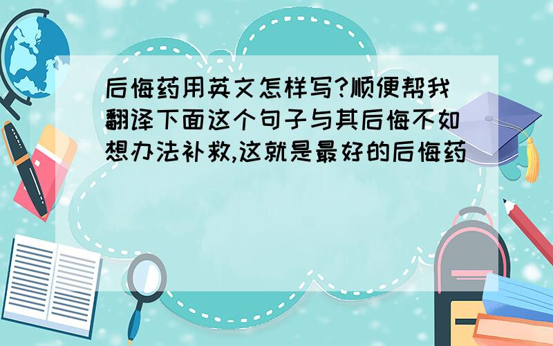 后悔药用英文怎样写?顺便帮我翻译下面这个句子与其后悔不如想办法补救,这就是最好的后悔药