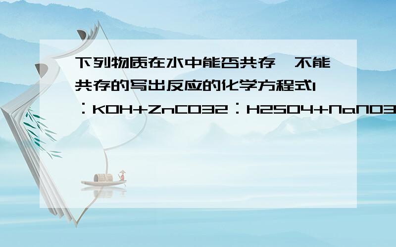 下列物质在水中能否共存,不能共存的写出反应的化学方程式1：KOH+ZnCO32：H2SO4+NaNO33：NaOH+BaCl24：NaNO3+Mg(NO3)25：NH4NO3+NaOH6：NaHCO3+H2SO47：K2SO4+BaCO38：HNO3+Na2CO39：Ba（OH）2+ZnSO4