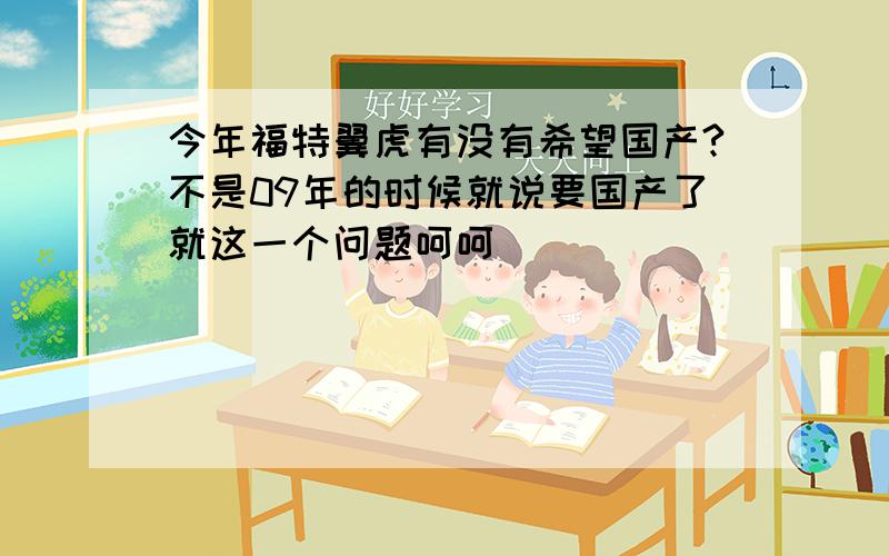 今年福特翼虎有没有希望国产?不是09年的时候就说要国产了就这一个问题呵呵