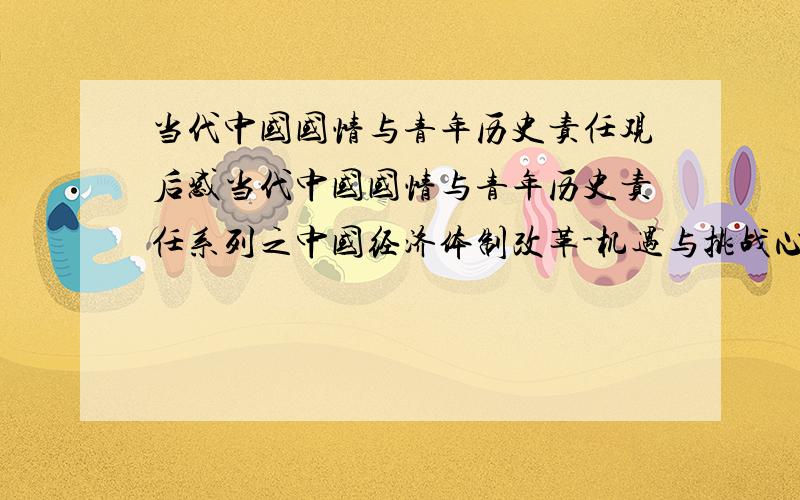 当代中国国情与青年历史责任观后感当代中国国情与青年历史责任系列之中国经济体制改革-机遇与挑战心得体会