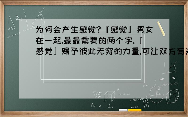 为何会产生感觉?『感觉』男女在一起,最最需要的两个字.『感觉』赐予彼此无穷的力量,可让双方有对爱至死不渝的信念.『感觉』是那么难产生.又是那么难割舍.是因为有心吗?一颗属于自己