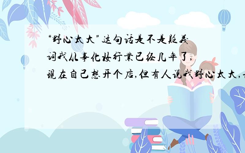 “野心太大”这句话是不是贬义词我从事化妆行业已经几年了,现在自己想开个店,但有人说我野心太大,让我很郁闷 这说明什么啊 如果是长辈说的,是不是表明他们不喜欢呀