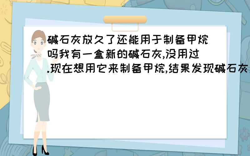 碱石灰放久了还能用于制备甲烷吗我有一盒新的碱石灰,没用过.现在想用它来制备甲烷,结果发现碱石灰过期了.请问：像这样过了期的碱石灰（没拆过包装盒的）还能用来制备甲烷吗?