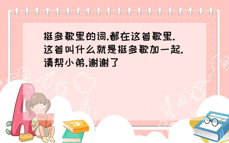 挺多歌里的词.都在这首歌里.这首叫什么就是挺多歌加一起.请帮小弟.谢谢了