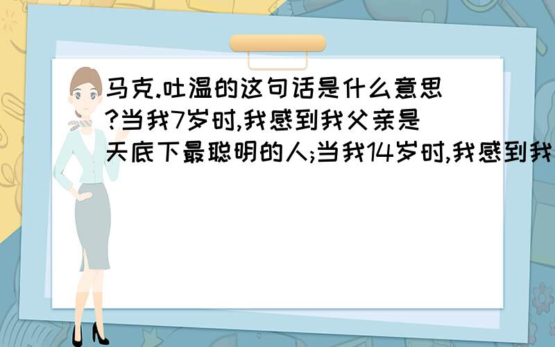 马克.吐温的这句话是什么意思?当我7岁时,我感到我父亲是天底下最聪明的人;当我14岁时,我感到我父亲是天底下最不通情理的人;当我21岁时,我忽然发现我父亲还是很聪明的.