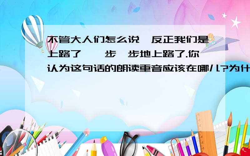 不管大人们怎么说,反正我们是上路了,一步一步地上路了.你认为这句话的朗读重音应该在哪儿?为什么?