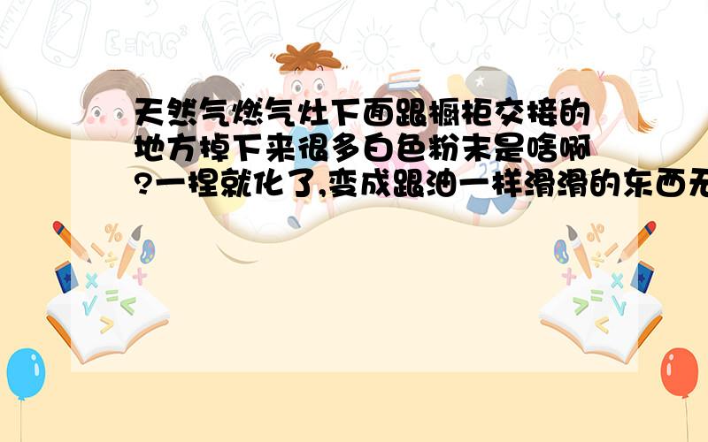 天然气燃气灶下面跟橱柜交接的地方掉下来很多白色粉末是啥啊?一捏就化了,变成跟油一样滑滑的东西无色透明,清理以后后来又掉下来好多,应该不是炒菜的食用油吧.炒菜的食用油不会变成