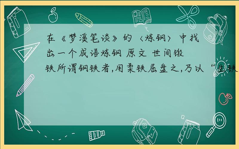 在《梦溪笔谈》的〈炼钢〉中找出一个成语炼钢 原文 世间锻铁所谓钢铁者,用柔铁屈盘之,乃以“生铁”陷其间,泥封炼之,锻令相入,谓之“团钢”,亦谓之“灌钢”.此乃伪钢耳,暂假生铁以为坚