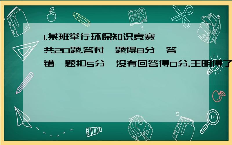 1.某班举行环保知识竞赛,一共20题.答对一题得8分,答错一题扣5分,没有回答得0分.王明得了134分,他答对了几体、高勇得了139分,他答错了几题?2.大有国粮库原有稻谷若干顿.第一天运出一半,第二