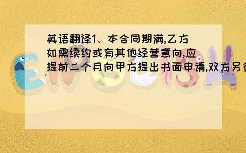 英语翻译1、本合同期满,乙方如需续约或有其他经营意向,应提前二个月向甲方提出书面申请,双方另行协商签订合同.2、在合同有效期内,因不可抗力或政府征用商场用地,本合同自动解除.3、本