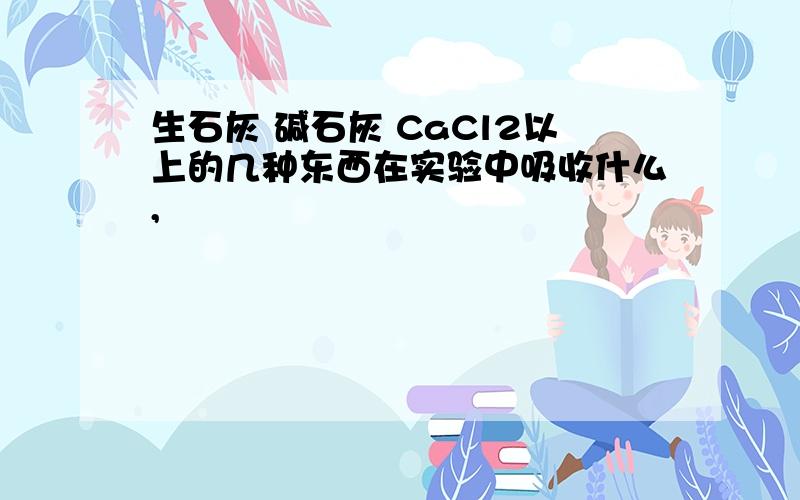 生石灰 碱石灰 CaCl2以上的几种东西在实验中吸收什么,