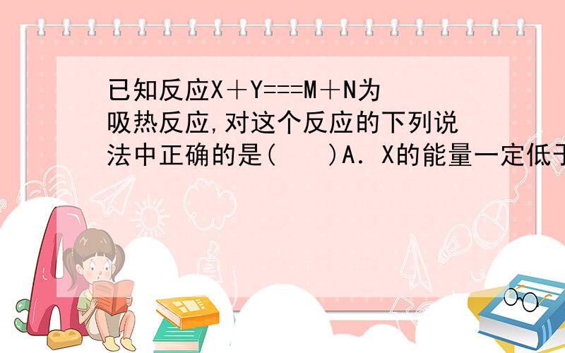 已知反应X＋Y===M＋N为吸热反应,对这个反应的下列说法中正确的是(　　)A．X的能量一定低于M的能量,Y的能量一定低于N的能量B．因为该反应为吸热反应,故一定要加热反应才能进行C．破坏反应