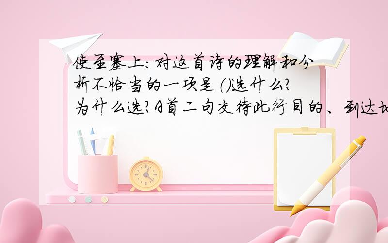 使至塞上：对这首诗的理解和分析不恰当的一项是（）选什么?为什么选?A首二句交待此行目的、到达地点和作诗缘由,“欲问边”,是出使的目的.B颔联是诗人借蓬草自况,写飘零之感.古诗中说