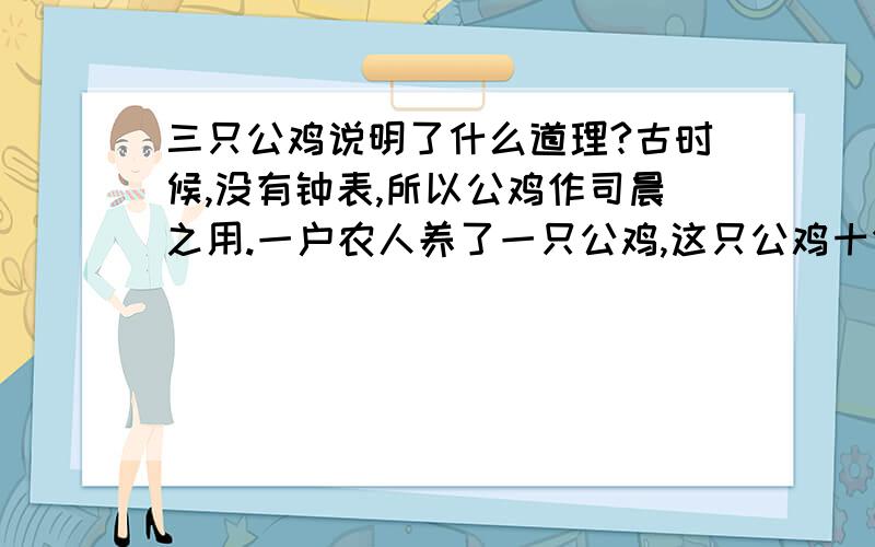 三只公鸡说明了什么道理?古时候,没有钟表,所以公鸡作司晨之用.一户农人养了一只公鸡,这只公鸡十分敬业,它声音嘹亮,报时准确.但后来年老体弱,记时不准,可又不愿丢弃职责,于是便常常发