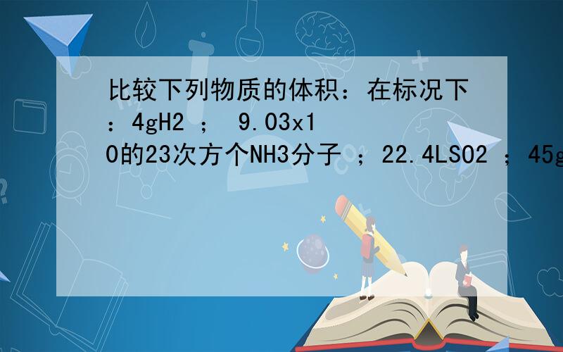 比较下列物质的体积：在标况下：4gH2 ； 9.03x10的23次方个NH3分子 ；22.4LSO2 ；45g水