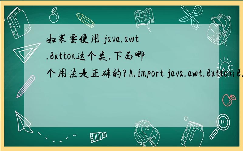 如果要使用 java.awt.Button这个类,下面哪个用法是正确的?A.import java.awt.Button;B.什么也不做C.package java.awt.*;D.import java.awt.event.Button