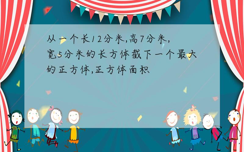 从一个长12分米,高7分米,宽5分米的长方体截下一个最大的正方体,正方体面积