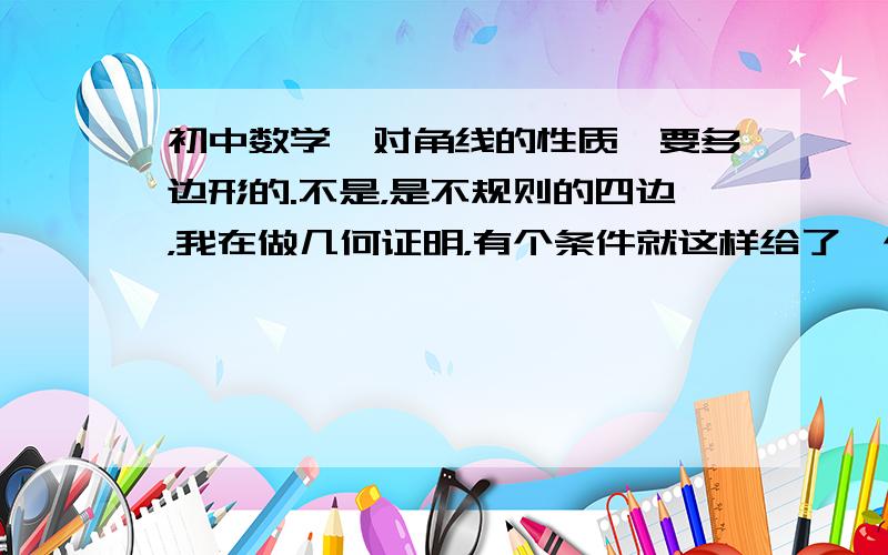 初中数学,对角线的性质,要多边形的.不是，是不规则的四边，我在做几何证明，有个条件就这样给了一个对角线，可我不知道有什么用？