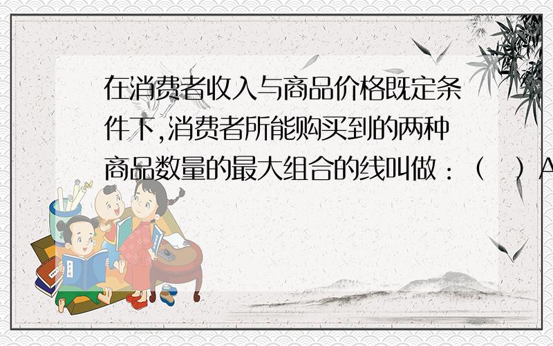 在消费者收入与商品价格既定条件下,消费者所能购买到的两种商品数量的最大组合的线叫做：（　）A.无差异曲线　　B.消费可能线　　C.等产量线　　D.企业预算线