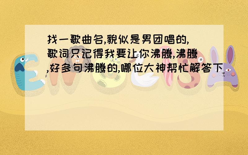 找一歌曲名,貌似是男团唱的,歌词只记得我要让你沸腾,沸腾,好多句沸腾的,哪位大神帮忙解答下