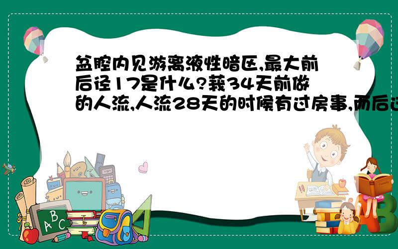 盆腔内见游离液性暗区,最大前后径17是什么?莪34天前做的人流,人流28天的时候有过房事,而后这几天老感觉有点尿痛尿频.偶尔也会腰痛.今天去医院做的B超,影像提示：盆腔积液.医生说小便也