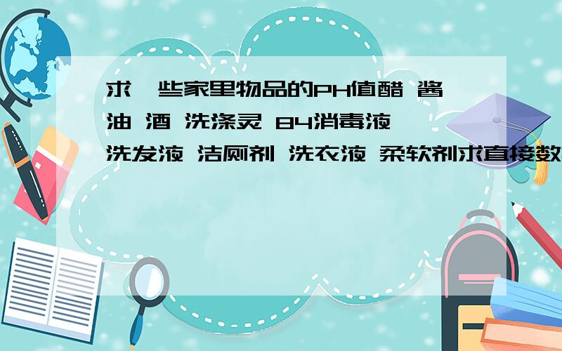 求一些家里物品的PH值醋 酱油 酒 洗涤灵 84消毒液 洗发液 洁厕剂 洗衣液 柔软剂求直接数据,