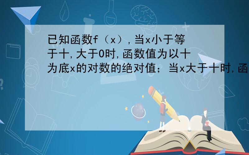 已知函数f（x）,当x小于等于十,大于0时,函数值为以十为底x的对数的绝对值；当x大于十时,函数值为：...已知函数f（x）,当x小于等于十,大于0时,函数值为以十为底x的对数的绝对值；当x大于十