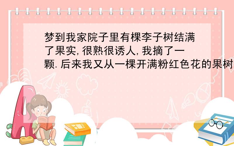 梦到我家院子里有棵李子树结满了果实,很熟很诱人,我摘了一颗.后来我又从一棵开满粉红色花的果树下走过去.请会解梦的人事帮帮忙,