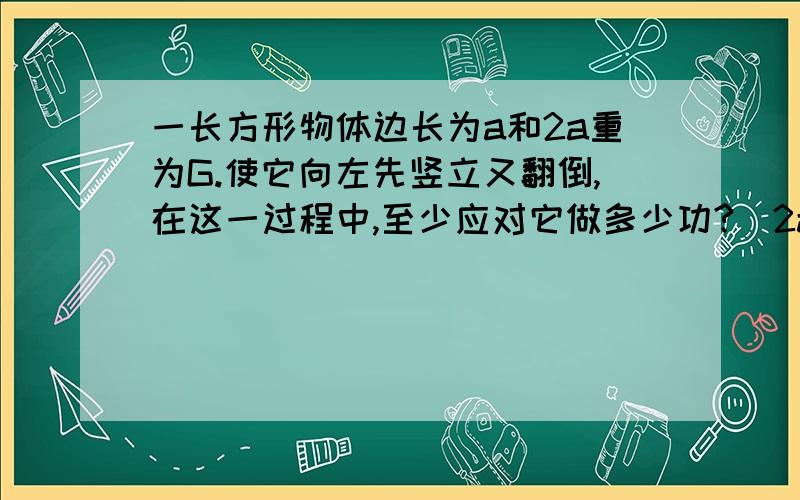 一长方形物体边长为a和2a重为G.使它向左先竖立又翻倒,在这一过程中,至少应对它做多少功?（2a是躺在平面上的,a竖直于平面上.）